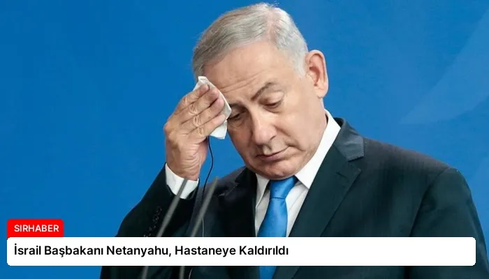 İsrail Başbakanı Netanyahu, Hastaneye Kaldırıldı