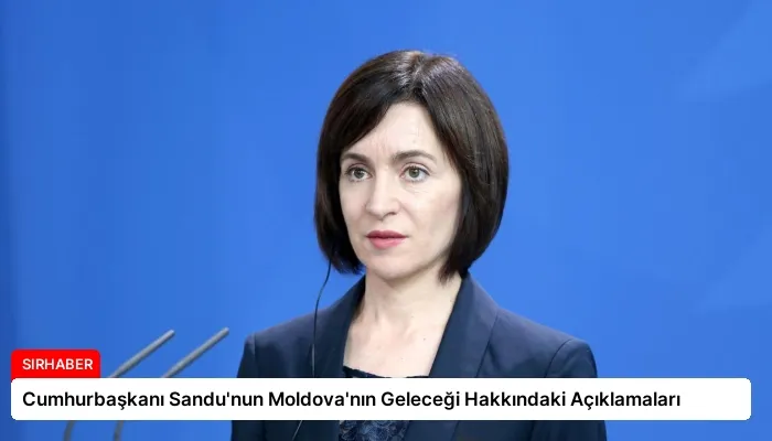 Cumhurbaşkanı Sandu’nun Moldova’nın Geleceği Hakkındaki Açıklamaları