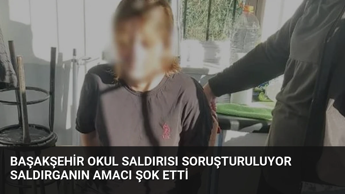 Başakşehir Okul Saldırısı Soruşturuluyor Saldırganın Amacı Şok Etti